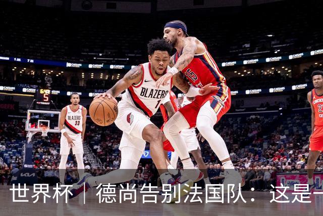 世界杯｜德尚告别法国队：这是一段美好的旅程