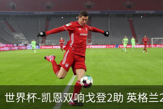 世界杯-凯恩双响戈登2助 英格兰2-1逆转绝杀民主刚果