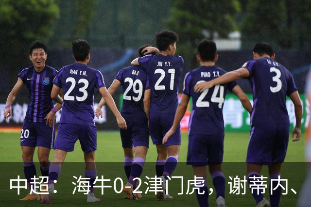 中超：海牛0-2津门虎，谢蒂内、基莱斯破门，孙铭谦助攻