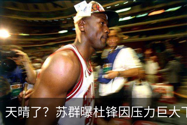 天晴了？苏群曝杜锋因压力巨大下课，5人或在广东队重新焕发生机