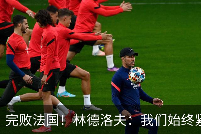 完败法国！林德洛夫：我们始终紧咬比赛节奏，本希望能收获更多