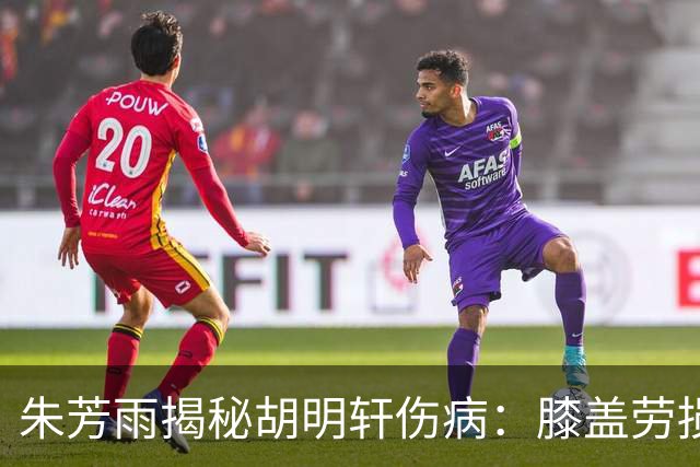朱芳雨揭秘胡明轩伤病：膝盖劳损+肌腱发炎，跟腱也出了问题