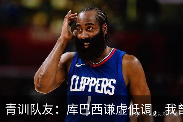 青训队友：库巴西谦虚低调，我曾因丢球哭泣他直接一条龙帮我报仇