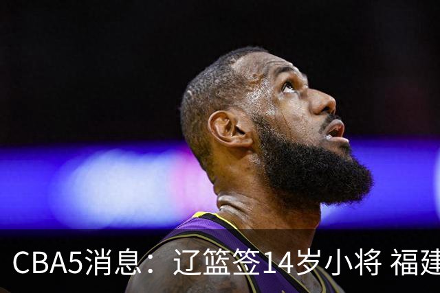 CBA5消息：辽篮签14岁小将 福建签强援 徐昕签美方经纪 徐杰刻苦特训